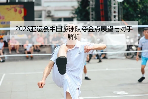 2026亚运会中国游泳队夺金点展望与对手解析
